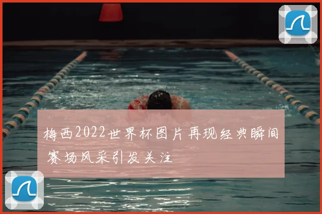 梅西2022世界杯图片再现经典瞬间 赛场风采引发关注