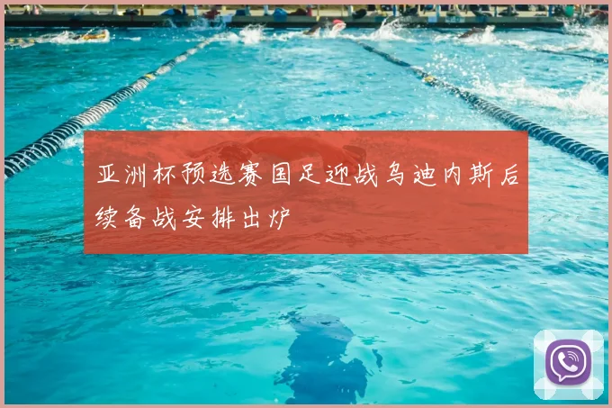 亚洲杯预选赛国足迎战乌迪内斯后续备战安排出炉