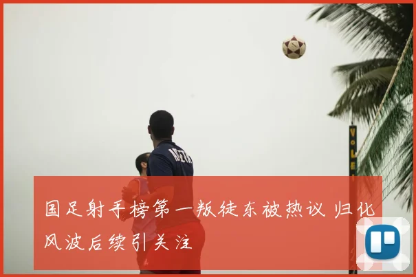 国足射手榜第一叛徒东被热议 归化风波后续引关注