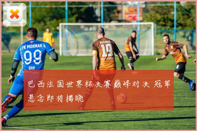 巴西法国世界杯决赛巅峰对决 冠军悬念即将揭晓