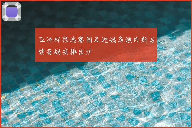 亚洲杯预选赛国足迎战乌迪内斯后续备战安排出炉