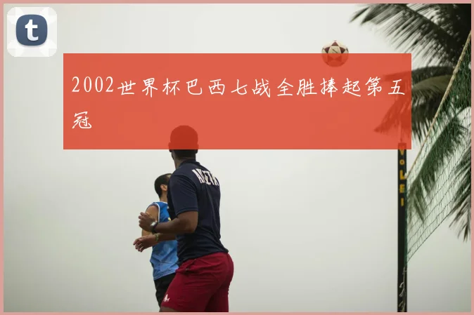 2002世界杯巴西七战全胜捧起第五冠