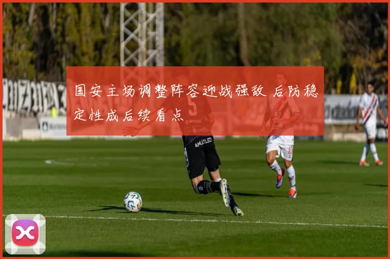 国安主场调整阵容迎战强敌 后防稳定性成后续看点
