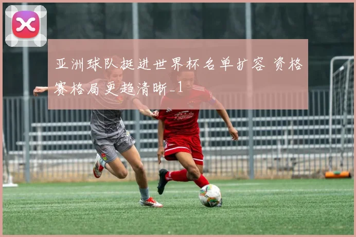 亚洲球队挺进世界杯名单扩容 资格赛格局更趋清晰_1