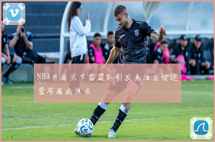 NBA开局买下雷霆队引发关注后续运营布局成焦点