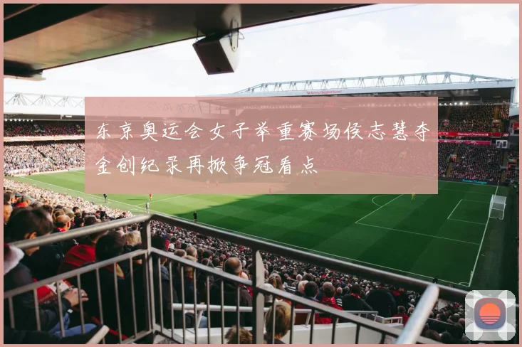 东京奥运会女子举重赛场侯志慧夺金创纪录再掀争冠看点
