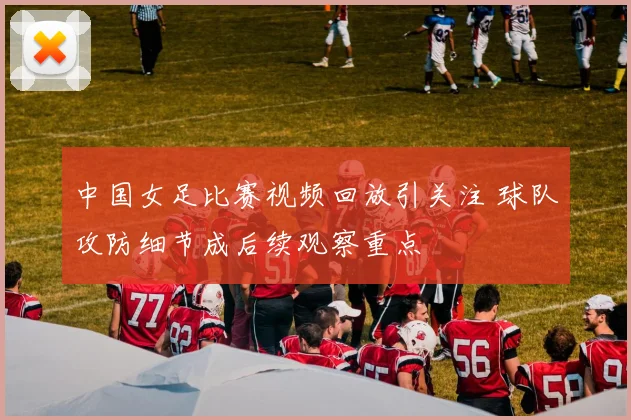 中国女足比赛视频回放引关注 球队攻防细节成后续观察重点