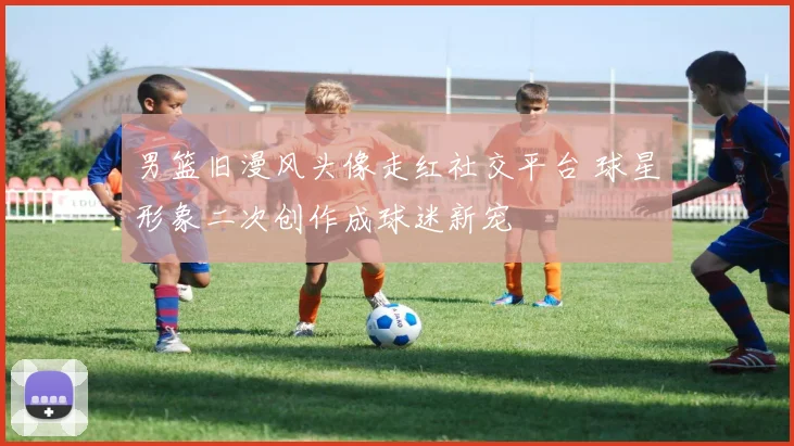 男篮旧漫风头像走红社交平台 球星形象二次创作成球迷新宠