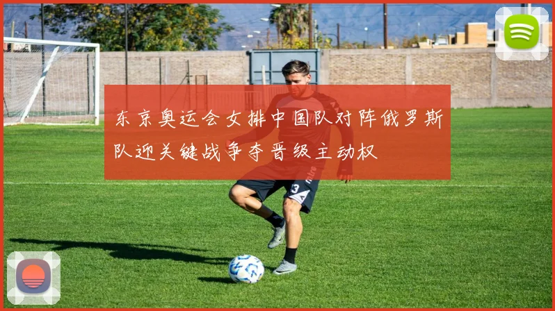 东京奥运会女排中国队对阵俄罗斯队迎关键战争夺晋级主动权