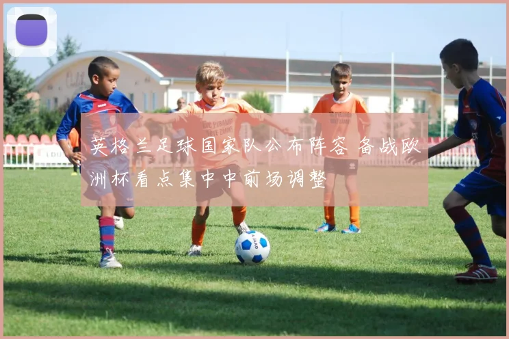 英格兰足球国家队公布阵容 备战欧洲杯看点集中中前场调整