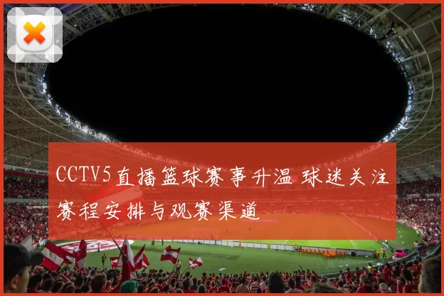 CCTV5直播篮球赛事升温 球迷关注赛程安排与观赛渠道