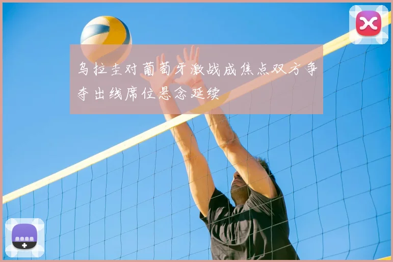 乌拉圭对葡萄牙激战成焦点双方争夺出线席位悬念延续