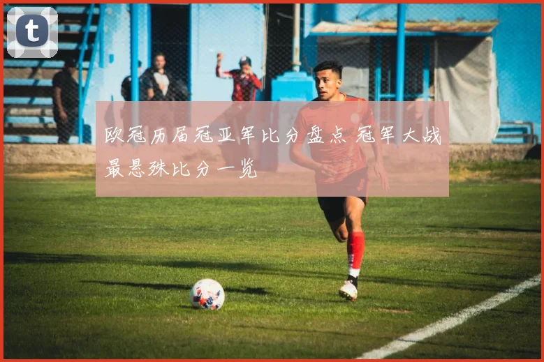欧冠历届冠亚军比分盘点 冠军大战最悬殊比分一览