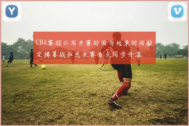 CBA赛程公布开赛时间与结束时间敲定揭幕战和总决赛看点同步升温