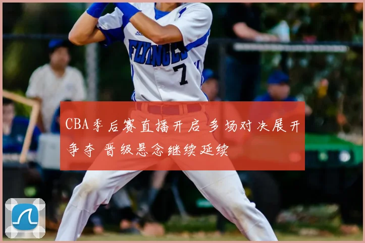 CBA季后赛直播开启 多场对决展开争夺 晋级悬念继续延续