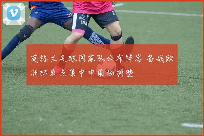 英格兰足球国家队公布阵容 备战欧洲杯看点集中中前场调整