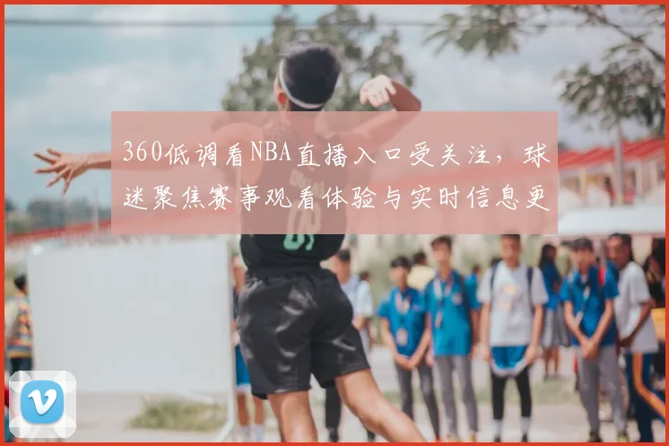 360低调看NBA直播入口受关注，球迷聚焦赛事观看体验与实时信息更新