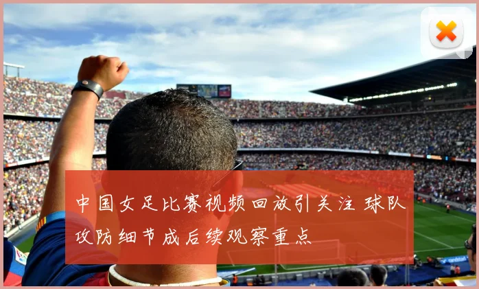 中国女足比赛视频回放引关注 球队攻防细节成后续观察重点