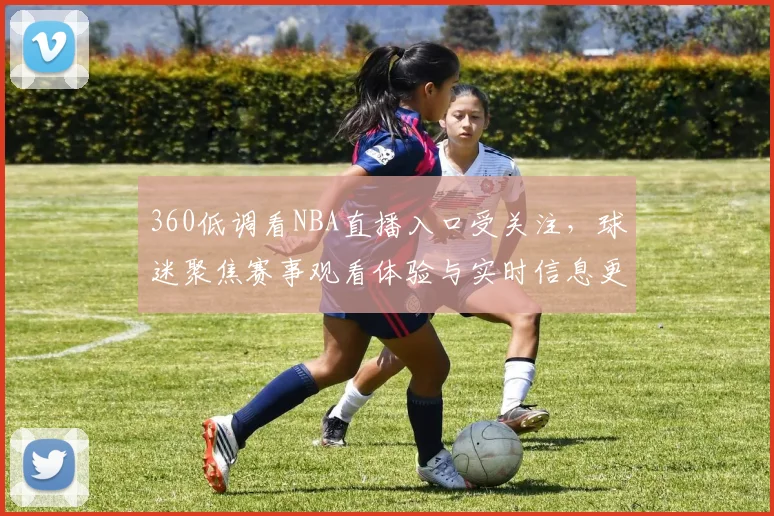 360低调看NBA直播入口受关注，球迷聚焦赛事观看体验与实时信息更新