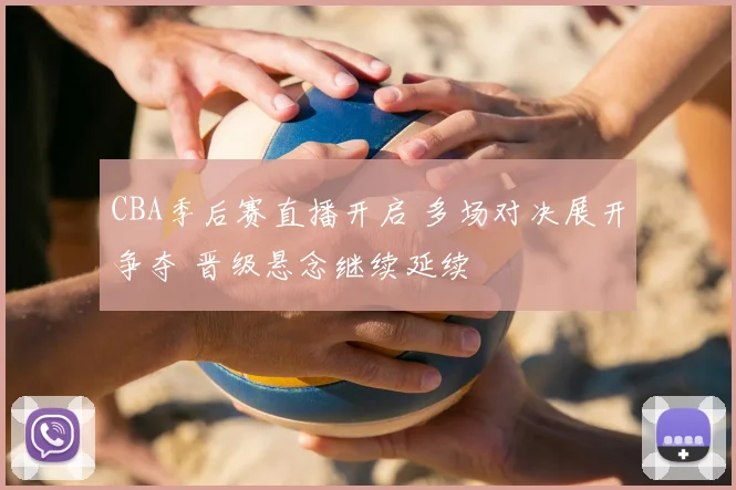 CBA季后赛直播开启 多场对决展开争夺 晋级悬念继续延续
