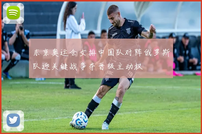 东京奥运会女排中国队对阵俄罗斯队迎关键战争夺晋级主动权