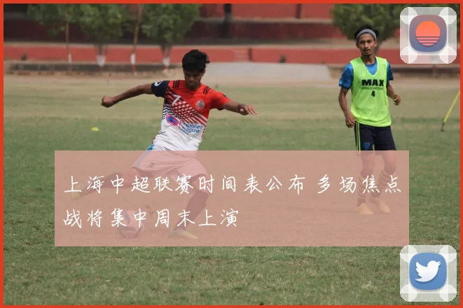 上海中超联赛时间表公布 多场焦点战将集中周末上演