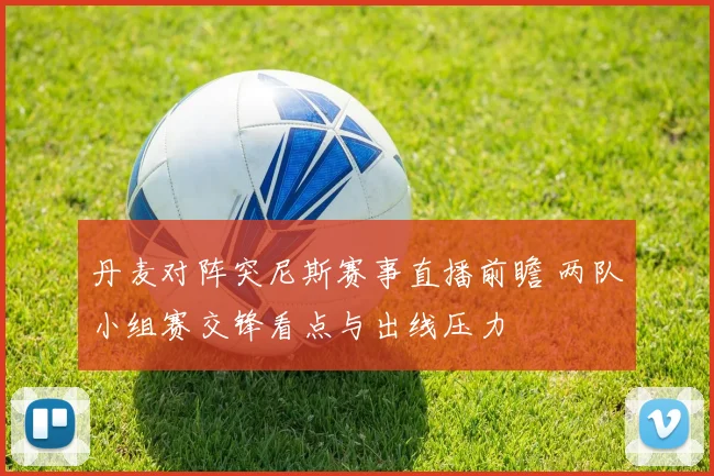 丹麦对阵突尼斯赛事直播前瞻 两队小组赛交锋看点与出线压力