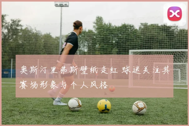 奥斯汀里弗斯壁纸走红 球迷关注其赛场形象与个人风格