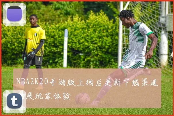 NBA2K20手游版上线后更新下载渠道拓展玩家体验