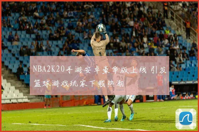 NBA2K20手游安卓豪华版上线 引发篮球游戏玩家下载热潮