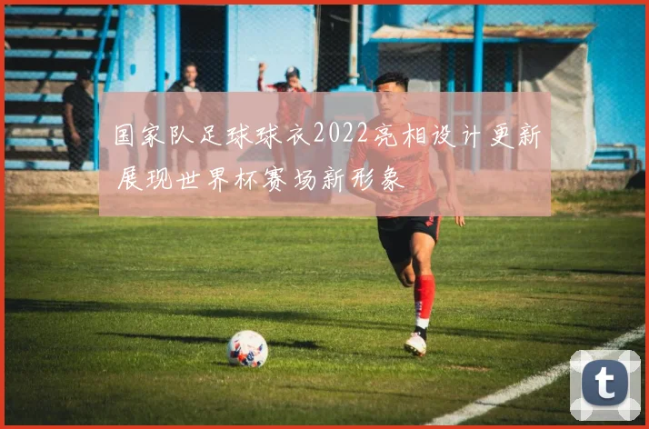 国家队足球球衣2022亮相设计更新 展现世界杯赛场新形象