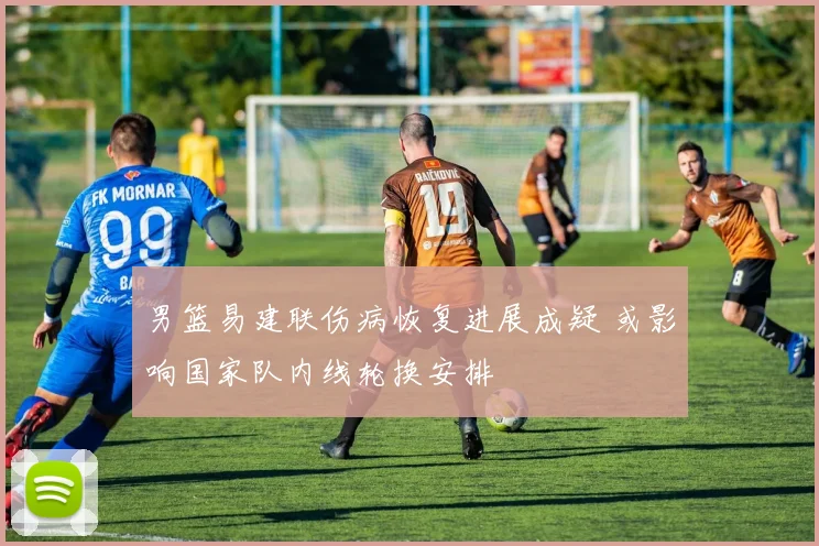 男篮易建联伤病恢复进展成疑 或影响国家队内线轮换安排