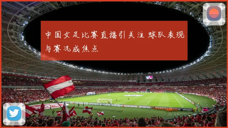 中国女足比赛直播引关注 球队表现与赛况成焦点