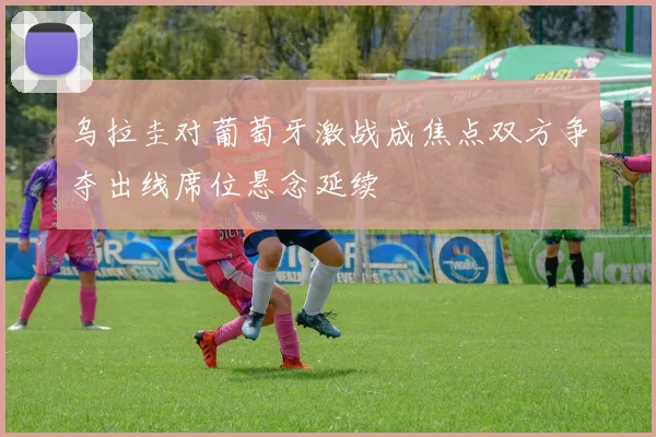 乌拉圭对葡萄牙激战成焦点双方争夺出线席位悬念延续