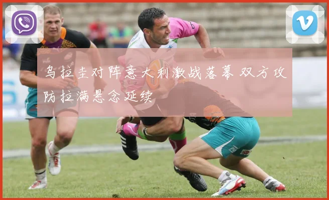 乌拉圭对阵意大利激战落幕 双方攻防拉满悬念延续