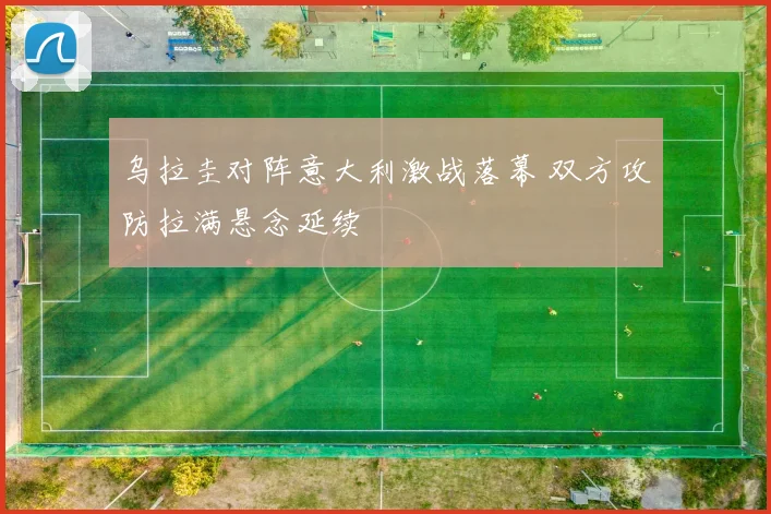 乌拉圭对阵意大利激战落幕 双方攻防拉满悬念延续