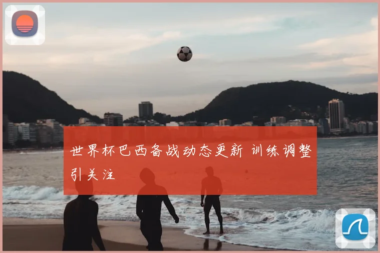 世界杯巴西备战动态更新 训练调整引关注