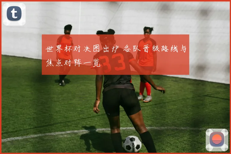 世界杯对决图出炉 各队晋级路线与焦点对阵一览