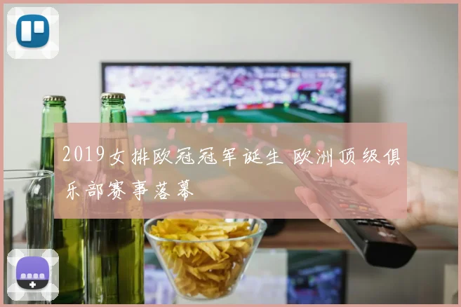 2019女排欧冠冠军诞生 欧洲顶级俱乐部赛事落幕