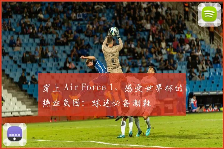 穿上 Air Force 1，感受世界杯的热血氛围：球迷必备潮鞋