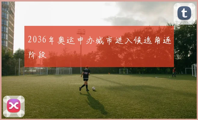 2036年奥运申办城市进入候选角逐阶段