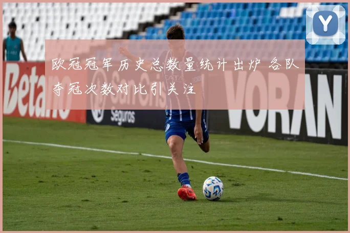 欧冠冠军历史总数量统计出炉 各队夺冠次数对比引关注