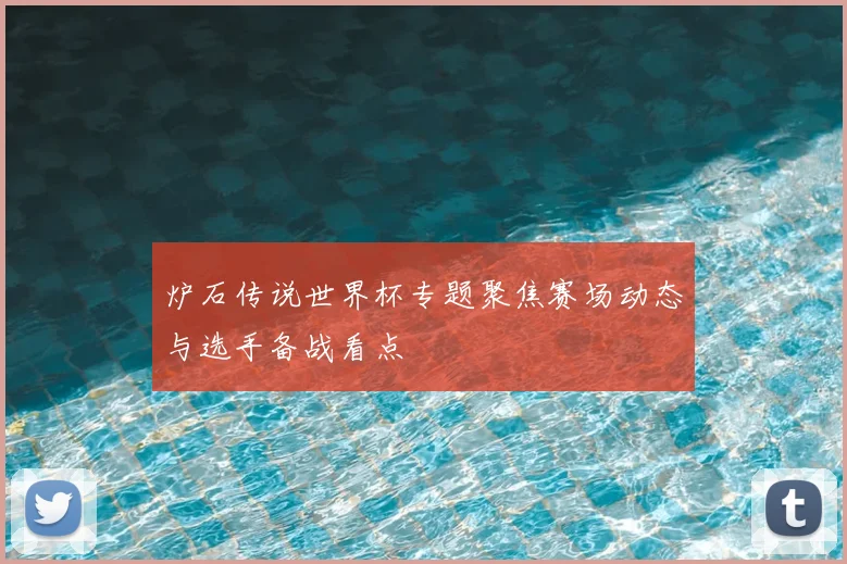 炉石传说世界杯专题聚焦赛场动态与选手备战看点