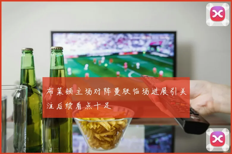 布莱顿主场对阵曼联临场进展引关注后续看点十足