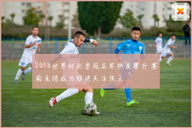 2018世界杯彩票冠亚军热度攀升 赛前竞猜成为球迷关注焦点