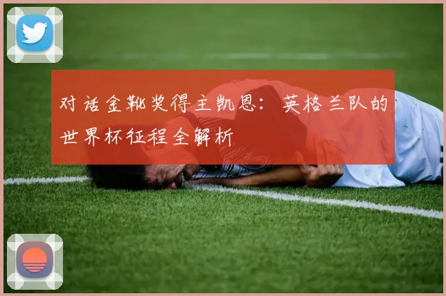 对话金靴奖得主凯恩：英格兰队的世界杯征程全解析