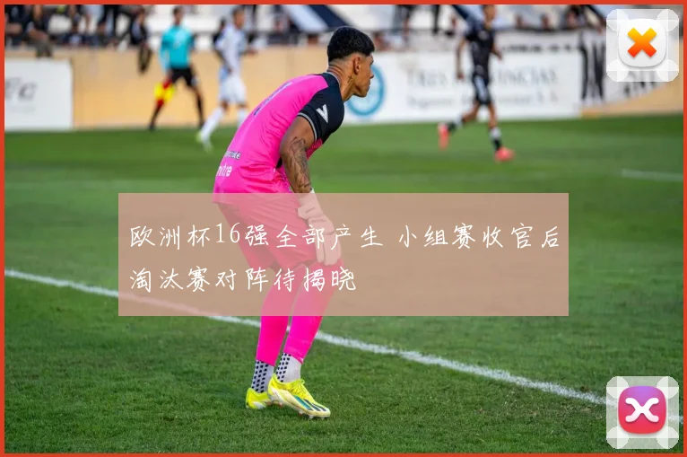 欧洲杯16强全部产生 小组赛收官后淘汰赛对阵待揭晓