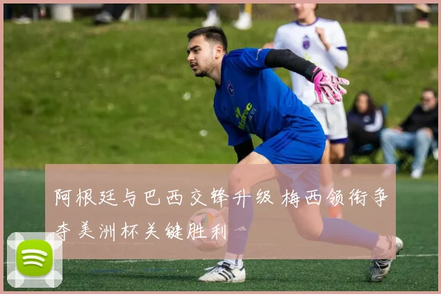 阿根廷与巴西交锋升级 梅西领衔争夺美洲杯关键胜利