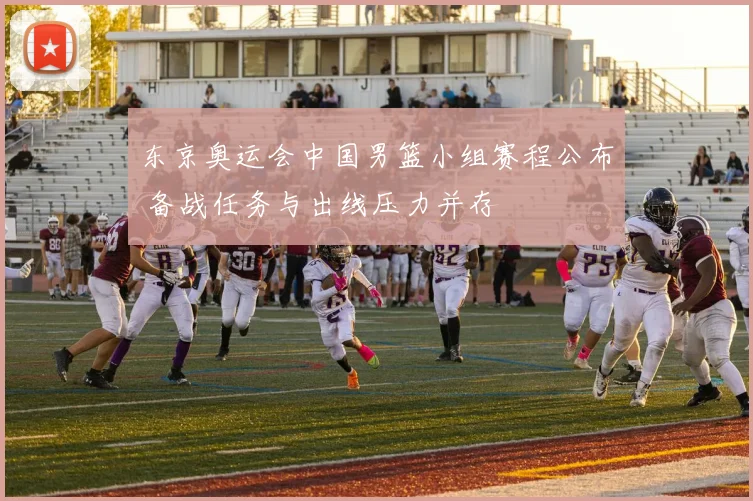 东京奥运会中国男篮小组赛程公布 备战任务与出线压力并存