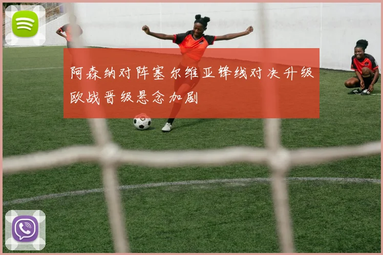阿森纳对阵塞尔维亚锋线对决升级欧战晋级悬念加剧